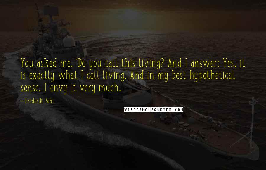 Frederik Pohl Quotes: You asked me, 'Do you call this living? And I answer: Yes, it is exactly what I call living. And in my best hypothetical sense, I envy it very much.