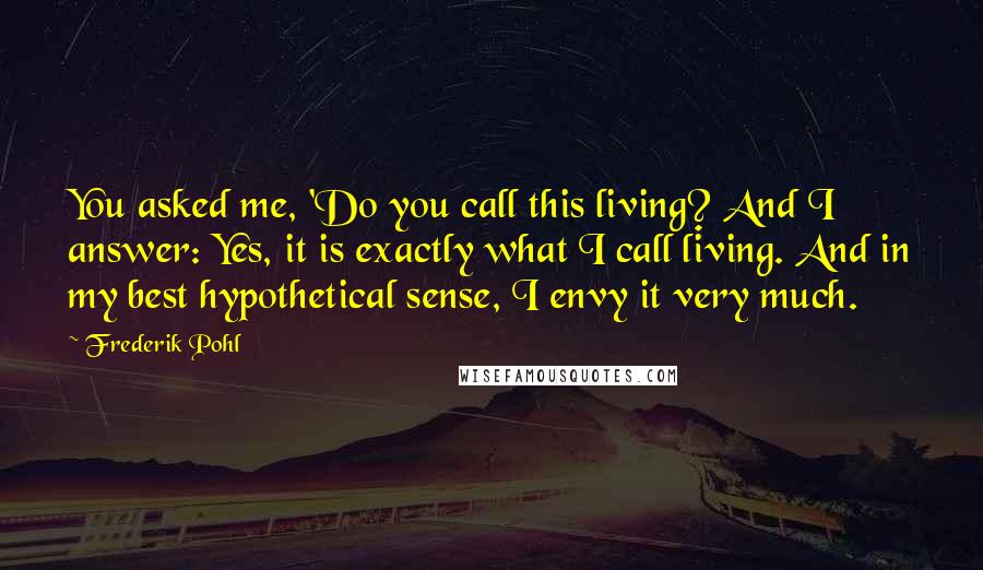 Frederik Pohl Quotes: You asked me, 'Do you call this living? And I answer: Yes, it is exactly what I call living. And in my best hypothetical sense, I envy it very much.