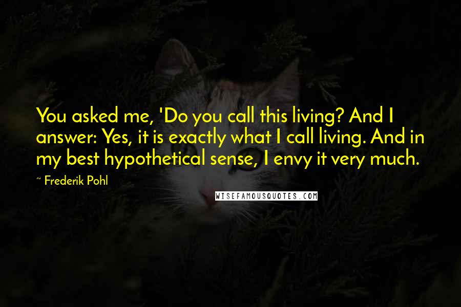 Frederik Pohl Quotes: You asked me, 'Do you call this living? And I answer: Yes, it is exactly what I call living. And in my best hypothetical sense, I envy it very much.