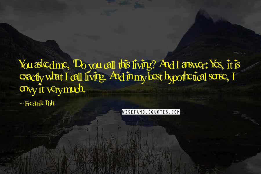 Frederik Pohl Quotes: You asked me, 'Do you call this living? And I answer: Yes, it is exactly what I call living. And in my best hypothetical sense, I envy it very much.