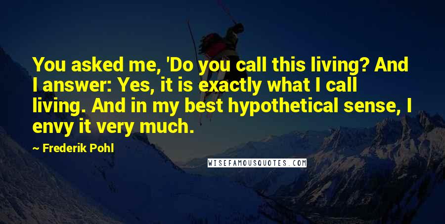 Frederik Pohl Quotes: You asked me, 'Do you call this living? And I answer: Yes, it is exactly what I call living. And in my best hypothetical sense, I envy it very much.