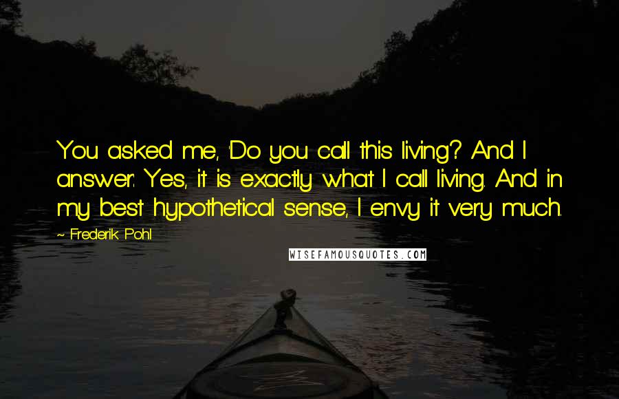 Frederik Pohl Quotes: You asked me, 'Do you call this living? And I answer: Yes, it is exactly what I call living. And in my best hypothetical sense, I envy it very much.