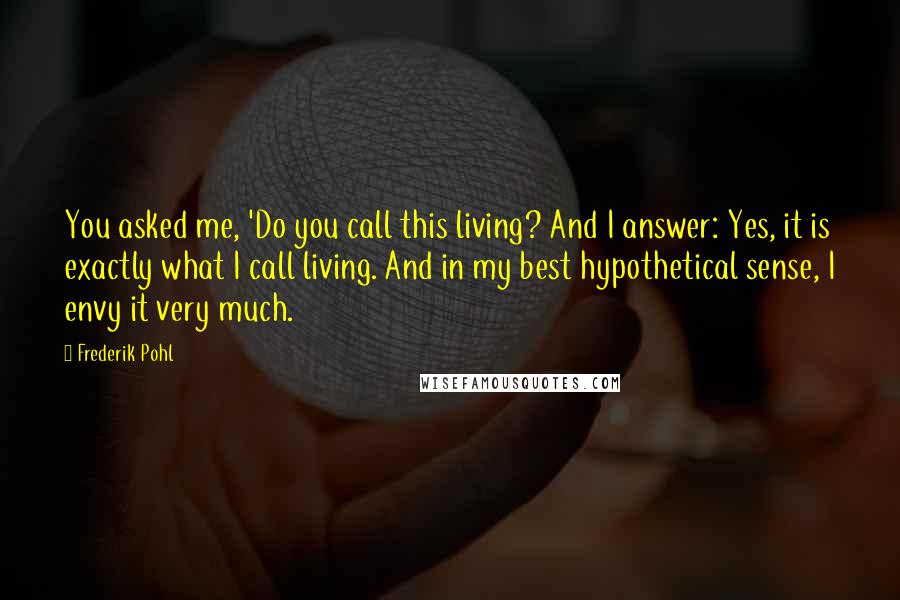 Frederik Pohl Quotes: You asked me, 'Do you call this living? And I answer: Yes, it is exactly what I call living. And in my best hypothetical sense, I envy it very much.