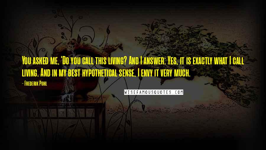 Frederik Pohl Quotes: You asked me, 'Do you call this living? And I answer: Yes, it is exactly what I call living. And in my best hypothetical sense, I envy it very much.