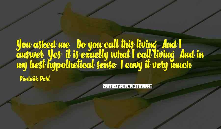 Frederik Pohl Quotes: You asked me, 'Do you call this living? And I answer: Yes, it is exactly what I call living. And in my best hypothetical sense, I envy it very much.