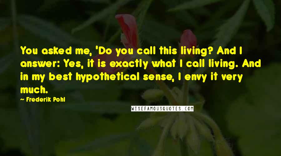 Frederik Pohl Quotes: You asked me, 'Do you call this living? And I answer: Yes, it is exactly what I call living. And in my best hypothetical sense, I envy it very much.