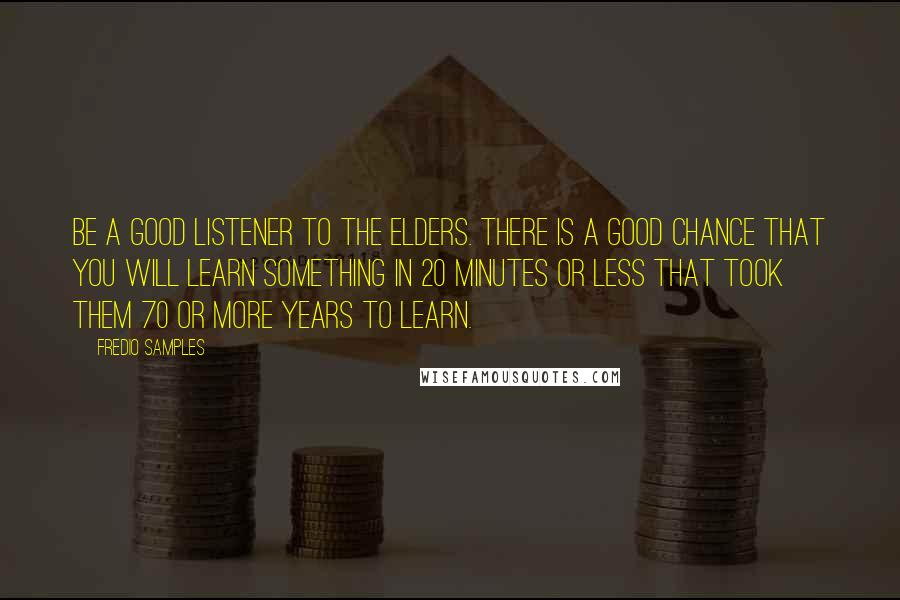 Fredio Samples Quotes: Be a good listener to the elders. There is a good chance that you will learn something in 20 minutes or less that took them 70 or more years to learn.