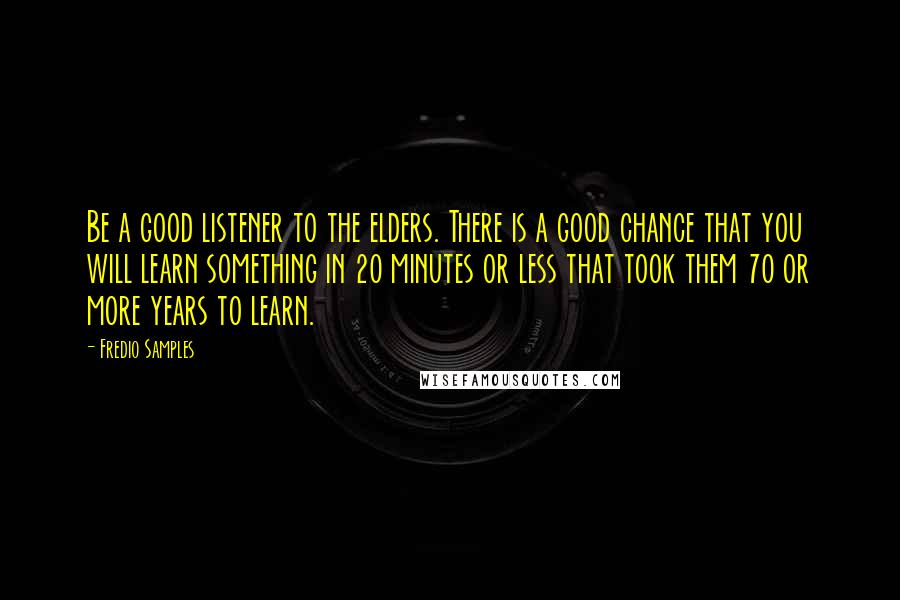 Fredio Samples Quotes: Be a good listener to the elders. There is a good chance that you will learn something in 20 minutes or less that took them 70 or more years to learn.