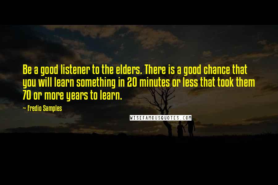 Fredio Samples Quotes: Be a good listener to the elders. There is a good chance that you will learn something in 20 minutes or less that took them 70 or more years to learn.