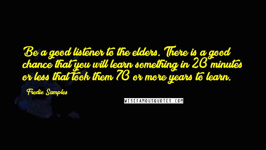 Fredio Samples Quotes: Be a good listener to the elders. There is a good chance that you will learn something in 20 minutes or less that took them 70 or more years to learn.