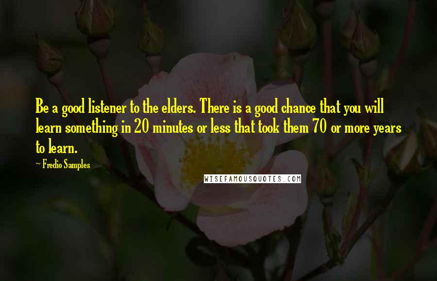 Fredio Samples Quotes: Be a good listener to the elders. There is a good chance that you will learn something in 20 minutes or less that took them 70 or more years to learn.