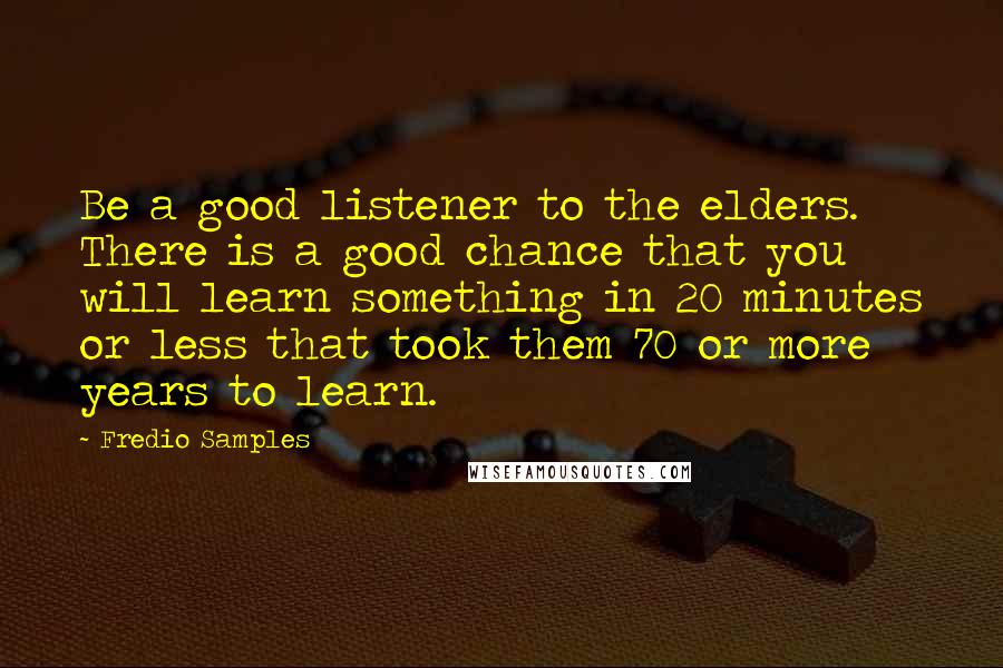 Fredio Samples Quotes: Be a good listener to the elders. There is a good chance that you will learn something in 20 minutes or less that took them 70 or more years to learn.