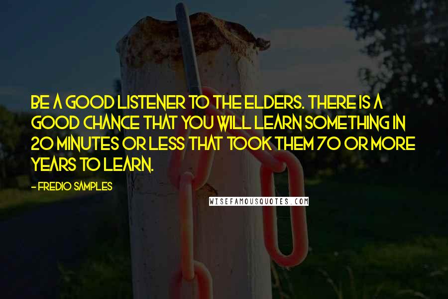 Fredio Samples Quotes: Be a good listener to the elders. There is a good chance that you will learn something in 20 minutes or less that took them 70 or more years to learn.