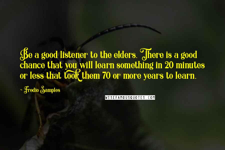 Fredio Samples Quotes: Be a good listener to the elders. There is a good chance that you will learn something in 20 minutes or less that took them 70 or more years to learn.