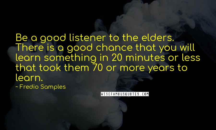 Fredio Samples Quotes: Be a good listener to the elders. There is a good chance that you will learn something in 20 minutes or less that took them 70 or more years to learn.