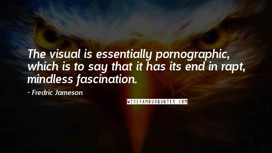 Fredric Jameson Quotes: The visual is essentially pornographic, which is to say that it has its end in rapt, mindless fascination.