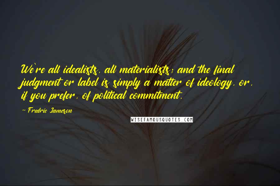 Fredric Jameson Quotes: We're all idealists, all materialists; and the final judgment or label is simply a matter of ideology, or, if you prefer, of political commitment.