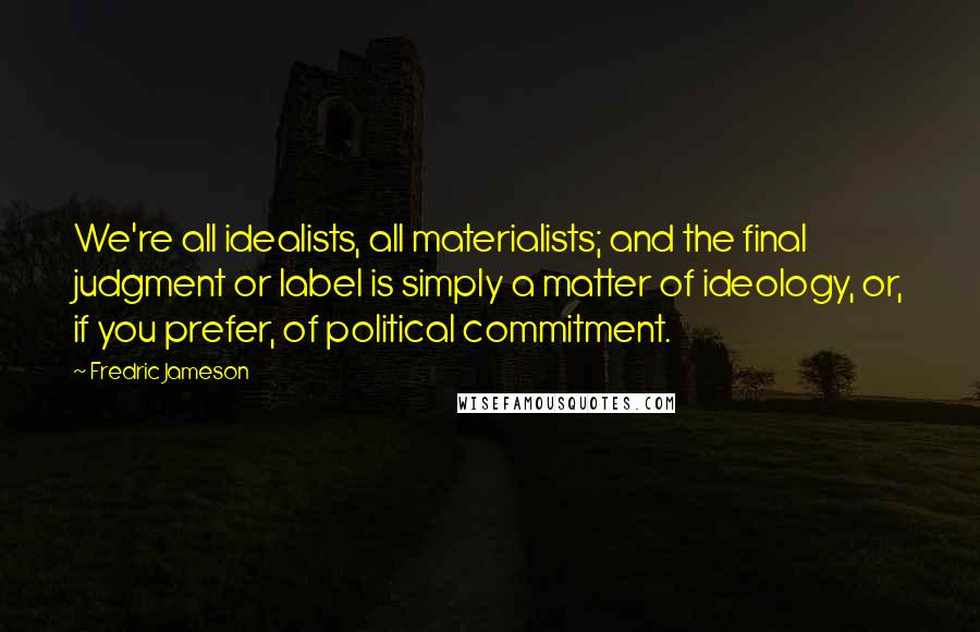 Fredric Jameson Quotes: We're all idealists, all materialists; and the final judgment or label is simply a matter of ideology, or, if you prefer, of political commitment.