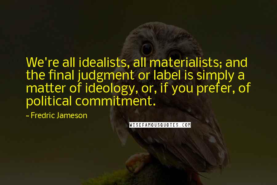 Fredric Jameson Quotes: We're all idealists, all materialists; and the final judgment or label is simply a matter of ideology, or, if you prefer, of political commitment.