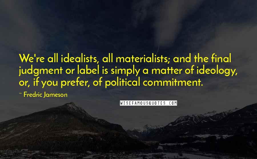 Fredric Jameson Quotes: We're all idealists, all materialists; and the final judgment or label is simply a matter of ideology, or, if you prefer, of political commitment.