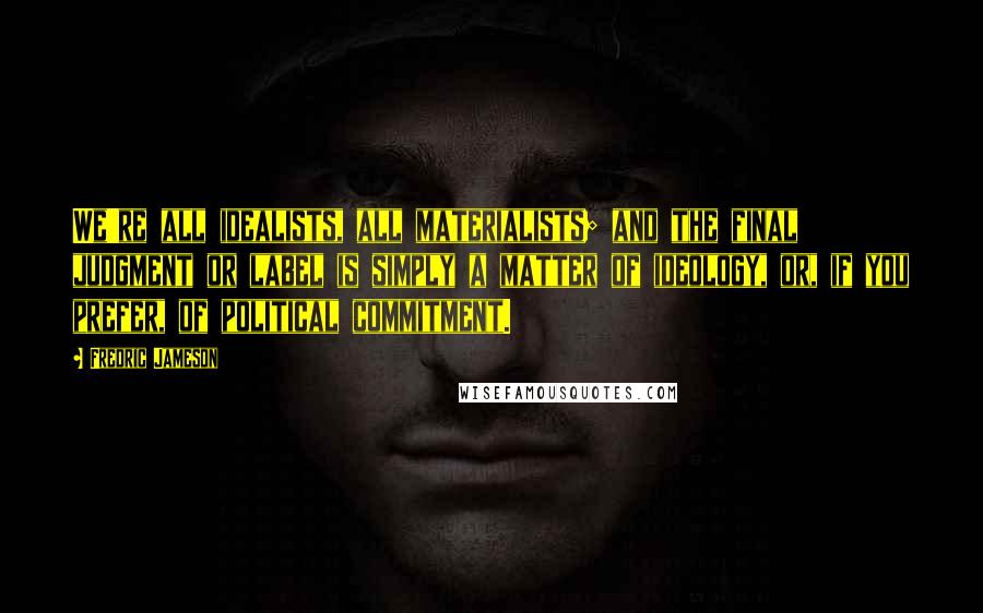 Fredric Jameson Quotes: We're all idealists, all materialists; and the final judgment or label is simply a matter of ideology, or, if you prefer, of political commitment.