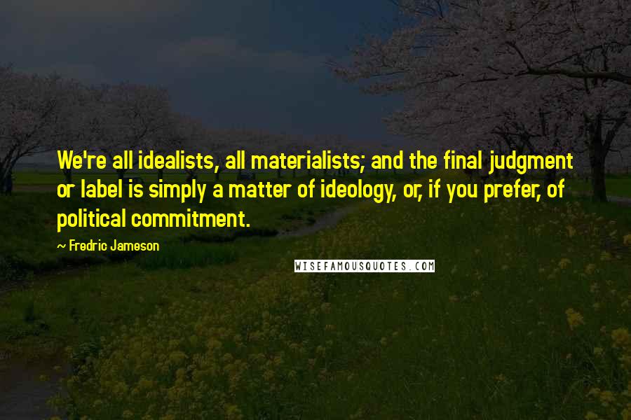 Fredric Jameson Quotes: We're all idealists, all materialists; and the final judgment or label is simply a matter of ideology, or, if you prefer, of political commitment.