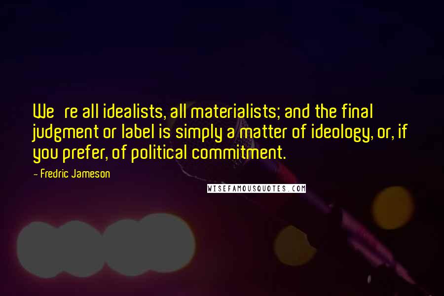 Fredric Jameson Quotes: We're all idealists, all materialists; and the final judgment or label is simply a matter of ideology, or, if you prefer, of political commitment.