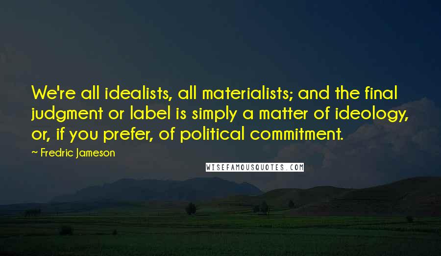 Fredric Jameson Quotes: We're all idealists, all materialists; and the final judgment or label is simply a matter of ideology, or, if you prefer, of political commitment.