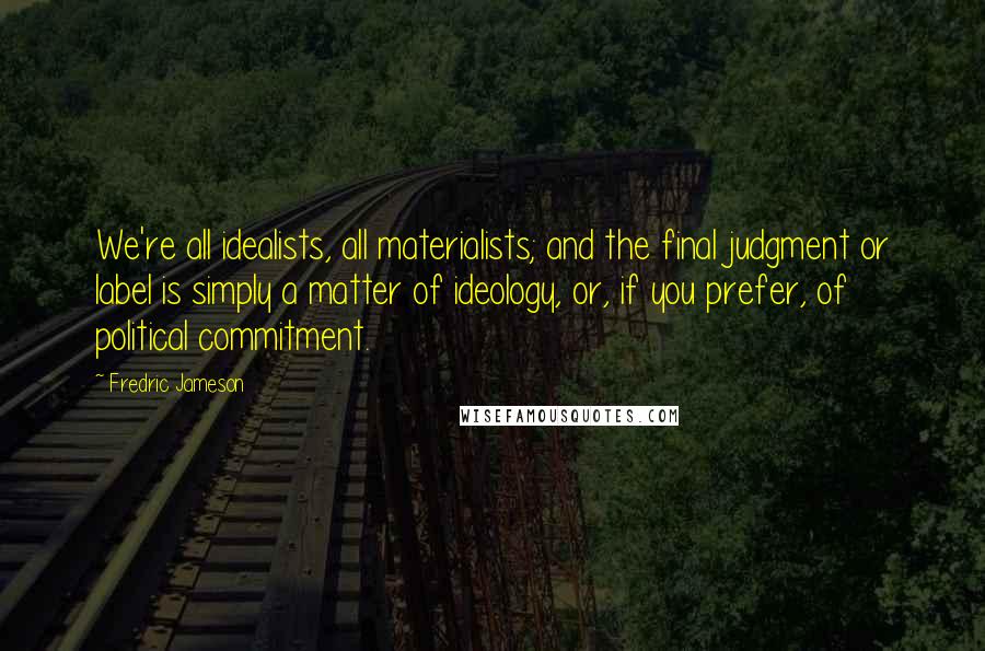 Fredric Jameson Quotes: We're all idealists, all materialists; and the final judgment or label is simply a matter of ideology, or, if you prefer, of political commitment.