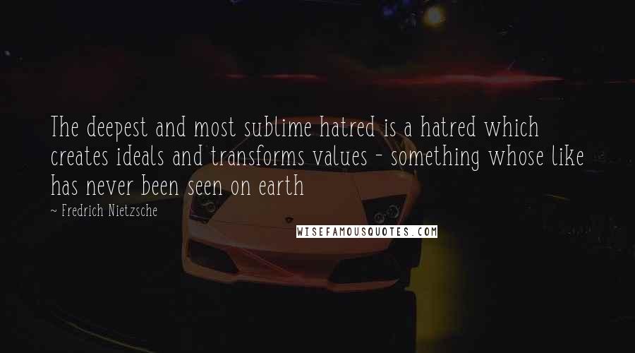 Fredrich Nietzsche Quotes: The deepest and most sublime hatred is a hatred which creates ideals and transforms values - something whose like has never been seen on earth