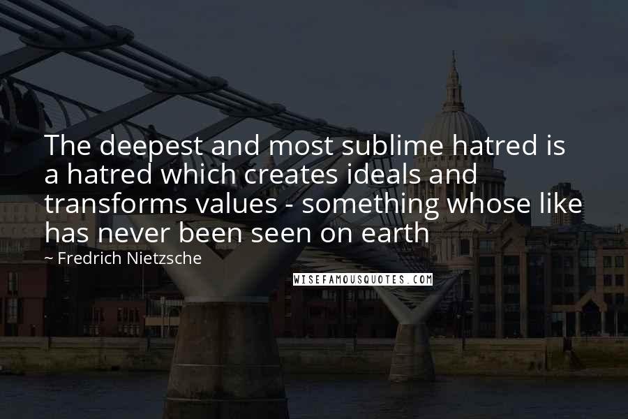 Fredrich Nietzsche Quotes: The deepest and most sublime hatred is a hatred which creates ideals and transforms values - something whose like has never been seen on earth