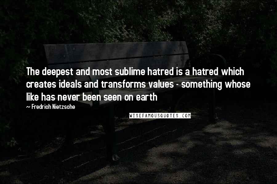 Fredrich Nietzsche Quotes: The deepest and most sublime hatred is a hatred which creates ideals and transforms values - something whose like has never been seen on earth