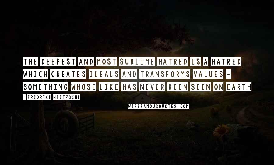 Fredrich Nietzsche Quotes: The deepest and most sublime hatred is a hatred which creates ideals and transforms values - something whose like has never been seen on earth