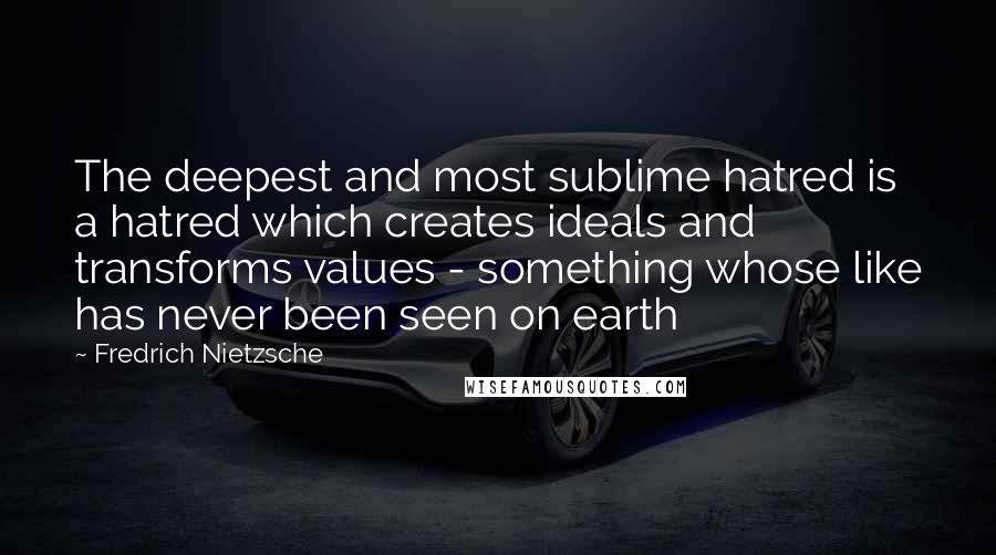 Fredrich Nietzsche Quotes: The deepest and most sublime hatred is a hatred which creates ideals and transforms values - something whose like has never been seen on earth