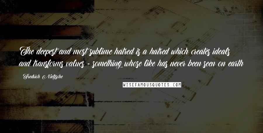 Fredrich Nietzsche Quotes: The deepest and most sublime hatred is a hatred which creates ideals and transforms values - something whose like has never been seen on earth