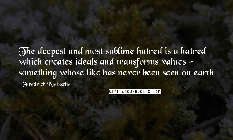 Fredrich Nietzsche Quotes: The deepest and most sublime hatred is a hatred which creates ideals and transforms values - something whose like has never been seen on earth