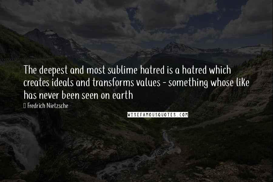 Fredrich Nietzsche Quotes: The deepest and most sublime hatred is a hatred which creates ideals and transforms values - something whose like has never been seen on earth