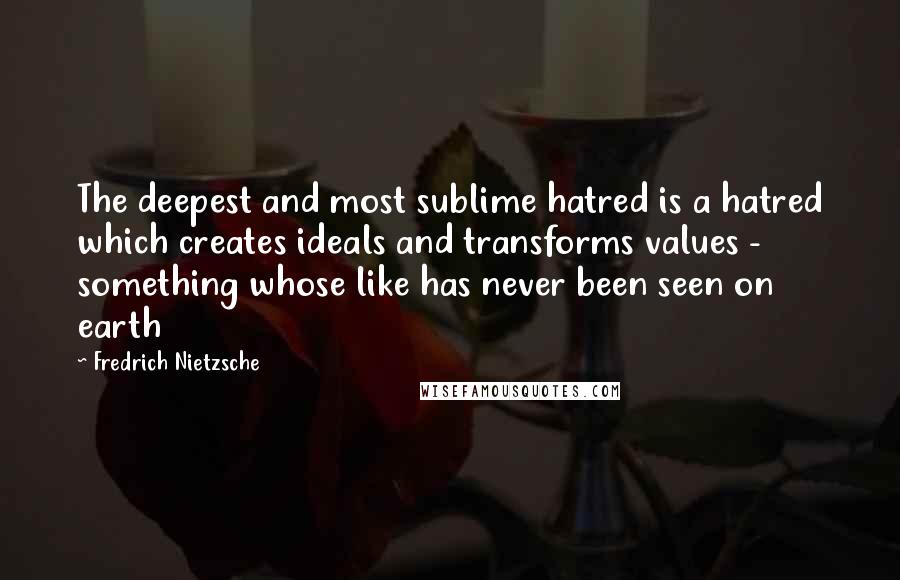 Fredrich Nietzsche Quotes: The deepest and most sublime hatred is a hatred which creates ideals and transforms values - something whose like has never been seen on earth
