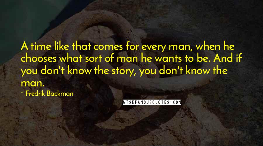 Fredrik Backman Quotes: A time like that comes for every man, when he chooses what sort of man he wants to be. And if you don't know the story, you don't know the man.