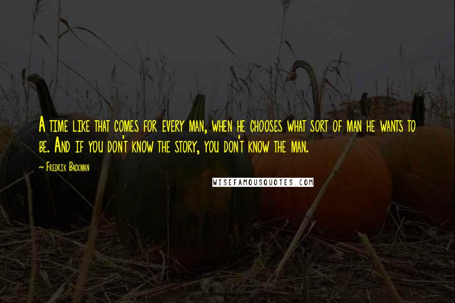 Fredrik Backman Quotes: A time like that comes for every man, when he chooses what sort of man he wants to be. And if you don't know the story, you don't know the man.