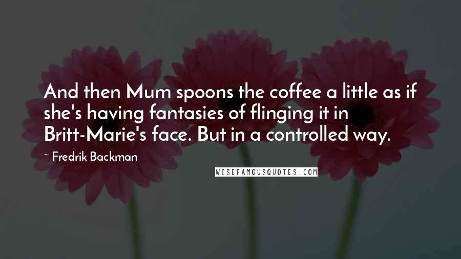 Fredrik Backman Quotes: And then Mum spoons the coffee a little as if she's having fantasies of flinging it in Britt-Marie's face. But in a controlled way.