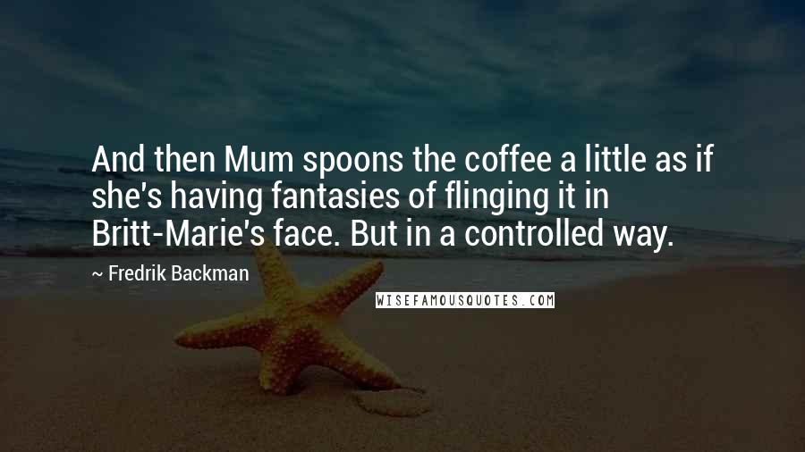 Fredrik Backman Quotes: And then Mum spoons the coffee a little as if she's having fantasies of flinging it in Britt-Marie's face. But in a controlled way.