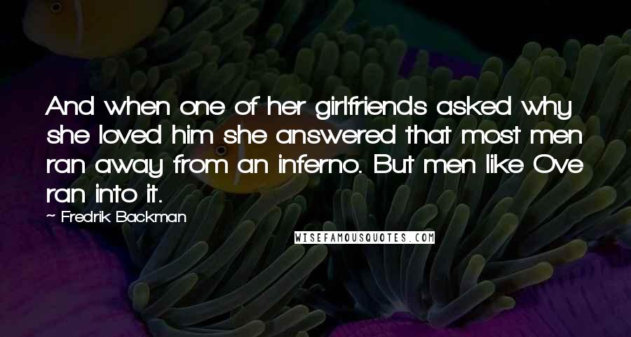 Fredrik Backman Quotes: And when one of her girlfriends asked why she loved him she answered that most men ran away from an inferno. But men like Ove ran into it.