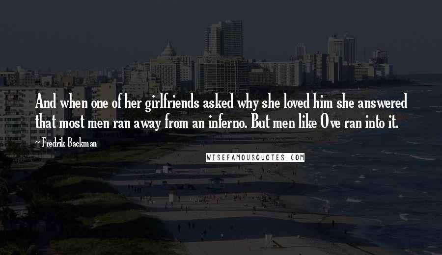 Fredrik Backman Quotes: And when one of her girlfriends asked why she loved him she answered that most men ran away from an inferno. But men like Ove ran into it.