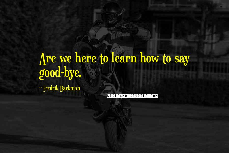 Fredrik Backman Quotes: Are we here to learn how to say good-bye,