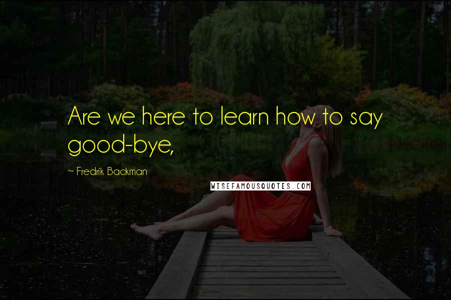 Fredrik Backman Quotes: Are we here to learn how to say good-bye,