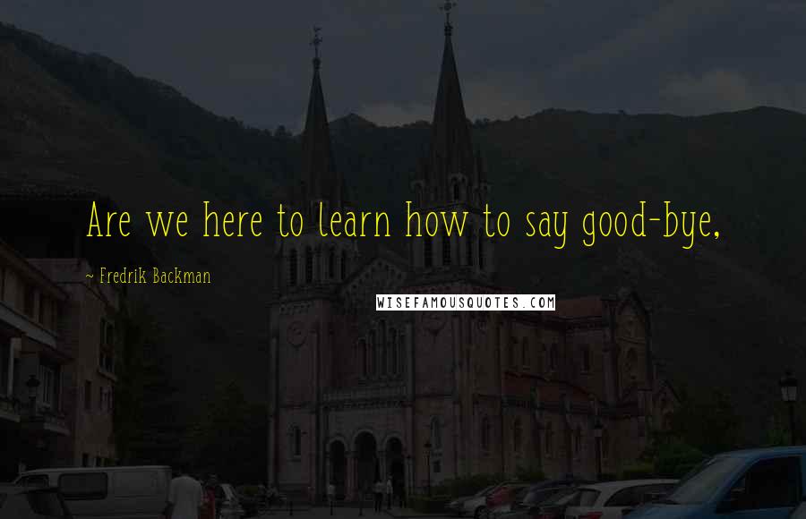 Fredrik Backman Quotes: Are we here to learn how to say good-bye,