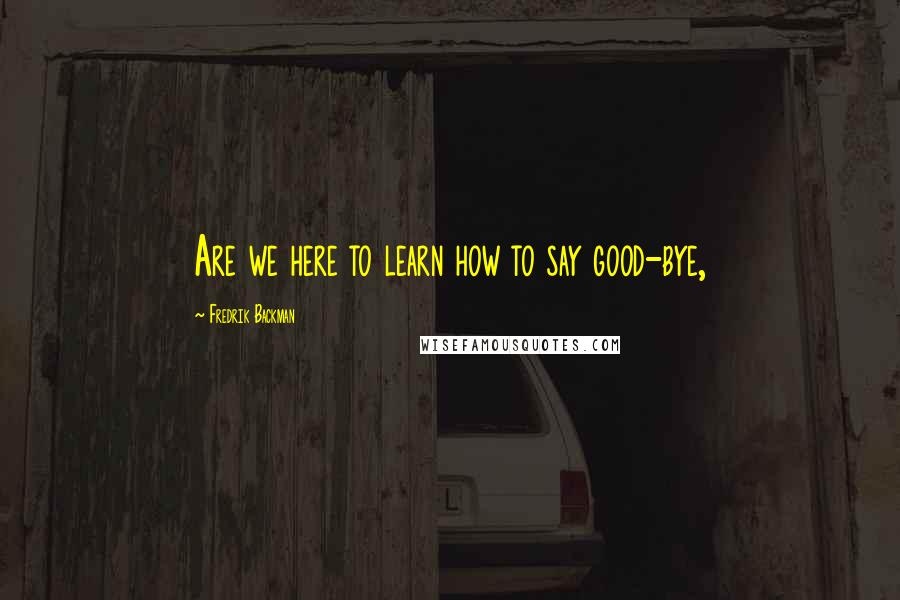 Fredrik Backman Quotes: Are we here to learn how to say good-bye,