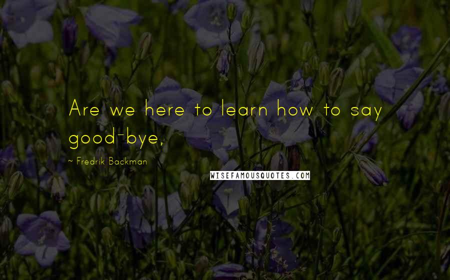 Fredrik Backman Quotes: Are we here to learn how to say good-bye,