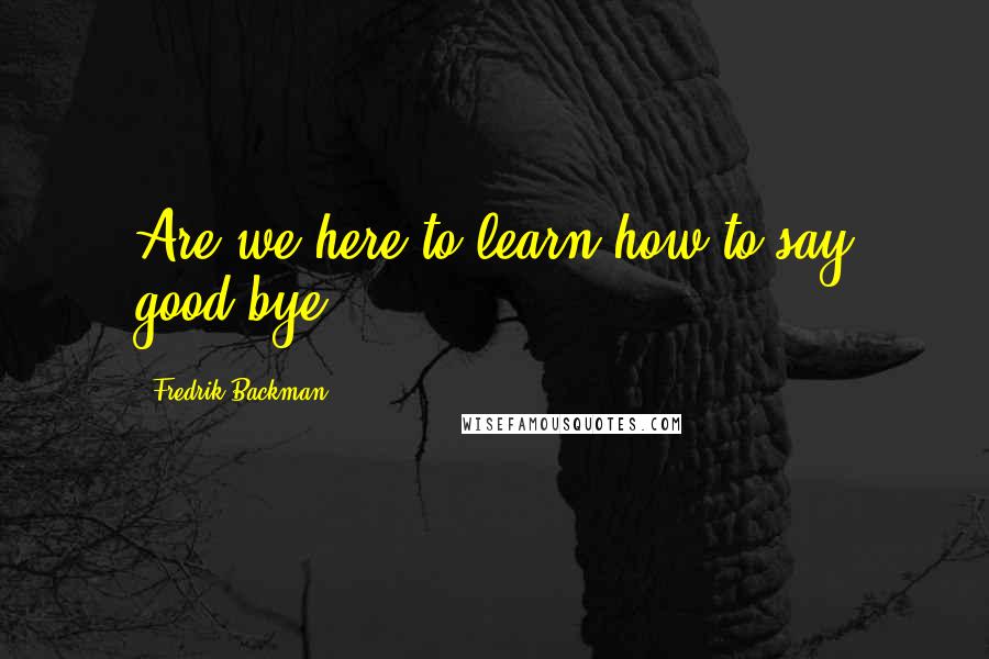 Fredrik Backman Quotes: Are we here to learn how to say good-bye,